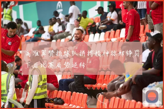 高准翼赞扬球队拼搏精神称郑铮罚下后比赛局势逆转