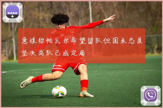 意媒称帕瓦尔希望留队但国米态度坚决离队已成定局