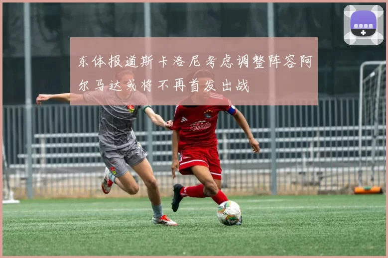 东体报道斯卡洛尼考虑调整阵容阿尔马达或将不再首发出战