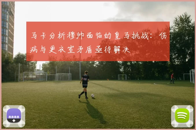 马卡分析穆帅面临的皇马挑战：伤病与更衣室矛盾亟待解决