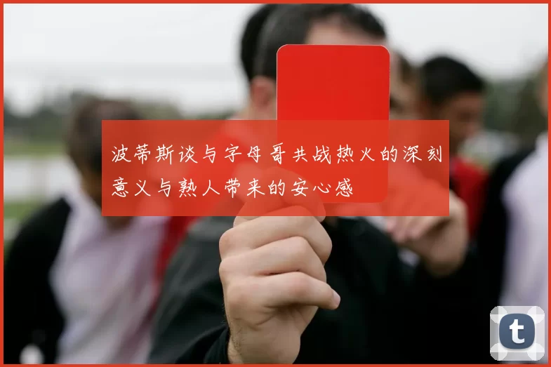 波蒂斯谈与字母哥共战热火的深刻意义与熟人带来的安心感